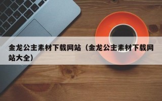 仙桃金龙公主素材下载网站（金龙公主素材下载网站大全）