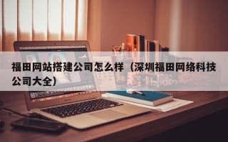仙桃福田网站搭建公司怎么样（深圳福田网络科技公司大全）