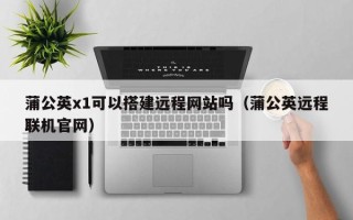 仙桃蒲公英x1可以搭建远程网站吗（蒲公英远程联机官网）