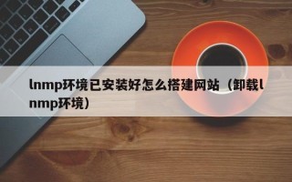 仙桃lnmp环境已安装好怎么搭建网站（卸载lnmp环境）